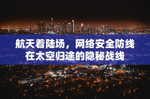 航天着陆场，网络安全防线在太空归途的隐秘战线