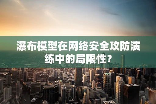 瀑布模型在网络安全攻防演练中的局限性？