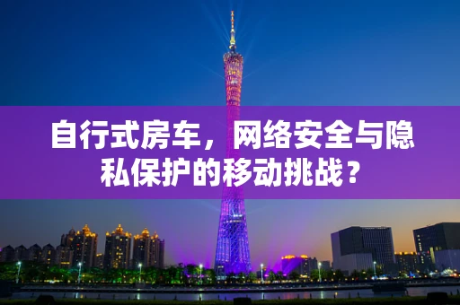 自行式房车，网络安全与隐私保护的移动挑战？