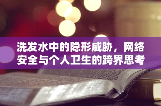 洗发水中的隐形威胁，网络安全与个人卫生的跨界思考