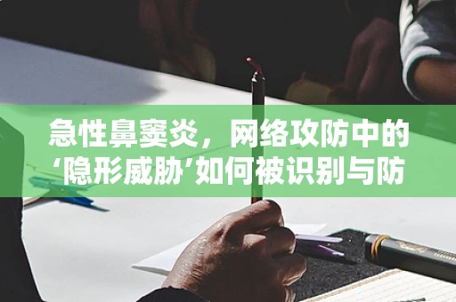 急性鼻窦炎，网络攻防中的‘隐形威胁’如何被识别与防御？