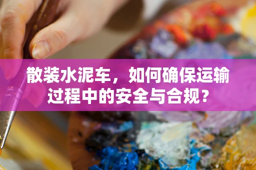 散装水泥车，如何确保运输过程中的安全与合规？