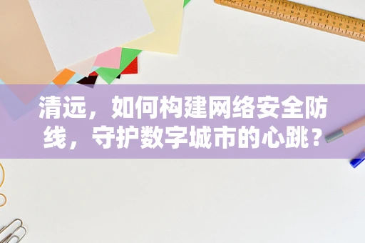 清远，如何构建网络安全防线，守护数字城市的心跳？