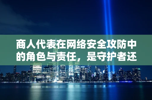商人代表在网络安全攻防中的角色与责任，是守护者还是易感群体？