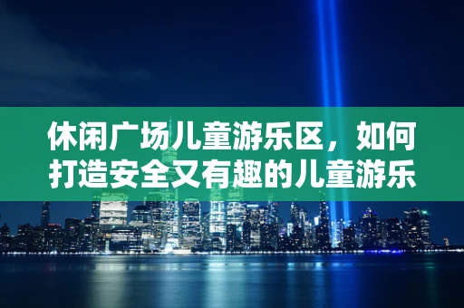 休闲广场儿童游乐区，如何打造安全又有趣的儿童游乐空间？