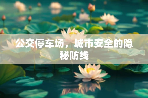 公交停车场，城市安全的隐秘防线