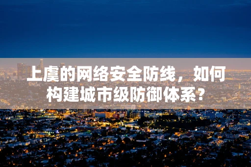 上虞的网络安全防线，如何构建城市级防御体系？