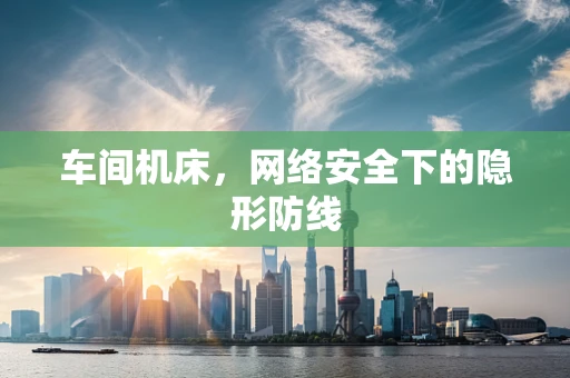 车间机床，网络安全下的隐形防线