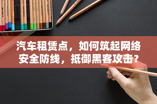 汽车租赁点，如何筑起网络安全防线，抵御黑客攻击？