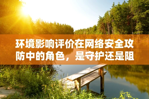 环境影响评价在网络安全攻防中的角色，是守护还是阻碍？