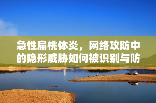 急性扁桃体炎，网络攻防中的隐形威胁如何被识别与防御？