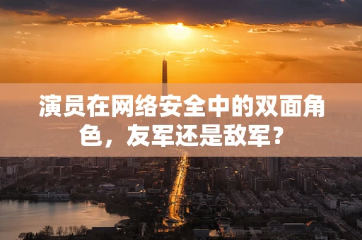 演员在网络安全中的双面角色，友军还是敌军？