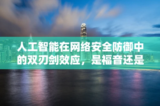 人工智能在网络安全防御中的双刃剑效应，是福音还是隐忧？