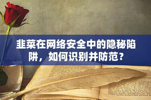 韭菜在网络安全中的隐秘陷阱，如何识别并防范？