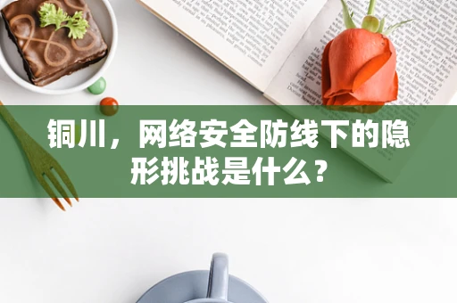 铜川，网络安全防线下的隐形挑战是什么？