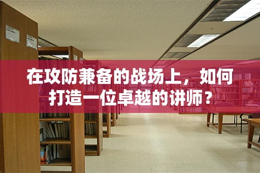 在攻防兼备的战场上，如何打造一位卓越的讲师？