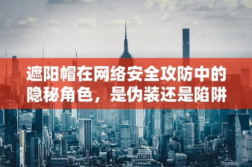 遮阳帽在网络安全攻防中的隐秘角色，是伪装还是陷阱？
