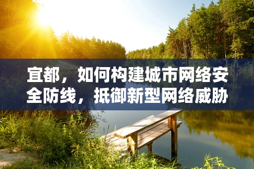宜都，如何构建城市网络安全防线，抵御新型网络威胁？