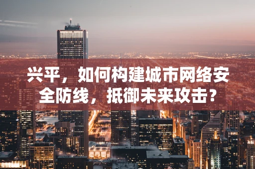 兴平，如何构建城市网络安全防线，抵御未来攻击？