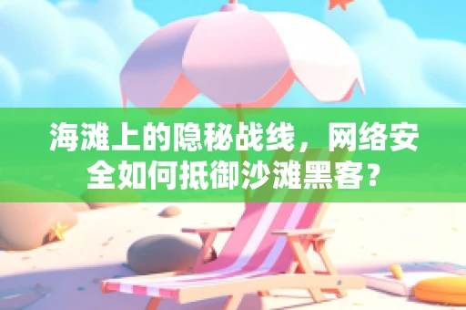 海滩上的隐秘战线，网络安全如何抵御沙滩黑客？