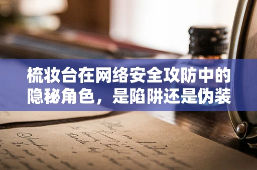 梳妆台在网络安全攻防中的隐秘角色，是陷阱还是伪装？