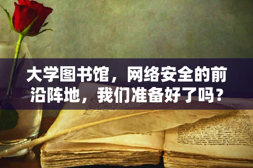 大学图书馆，网络安全的前沿阵地，我们准备好了吗？