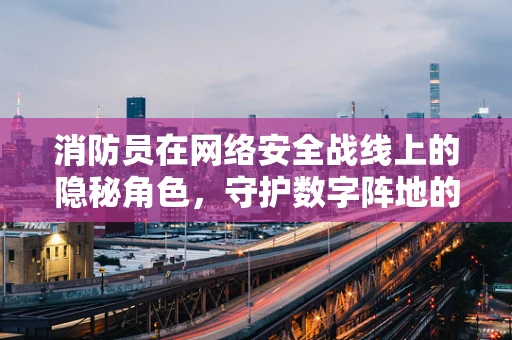 消防员在网络安全战线上的隐秘角色，守护数字阵地的‘防火墙’吗？