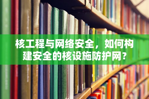 核工程与网络安全，如何构建安全的核设施防护网？