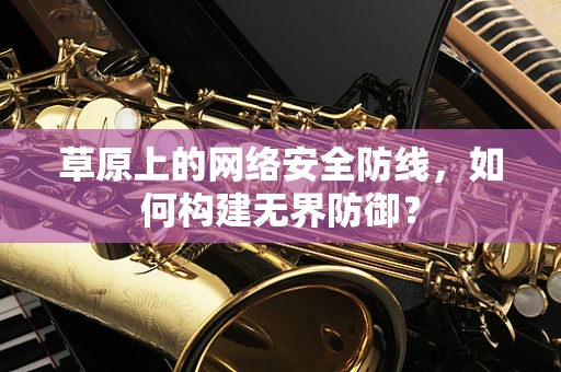 草原上的网络安全防线，如何构建无界防御？