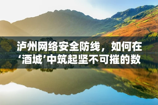 泸州网络安全防线，如何在‘酒城’中筑起坚不可摧的数字堡垒？