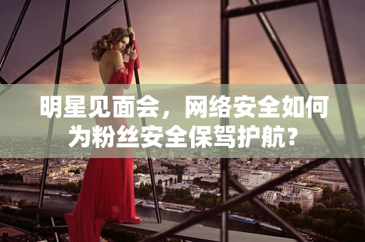 明星见面会，网络安全如何为粉丝安全保驾护航？