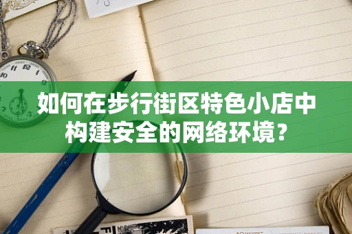 如何在步行街区特色小店中构建安全的网络环境？