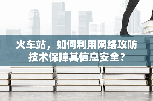 火车站，如何利用网络攻防技术保障其信息安全？
