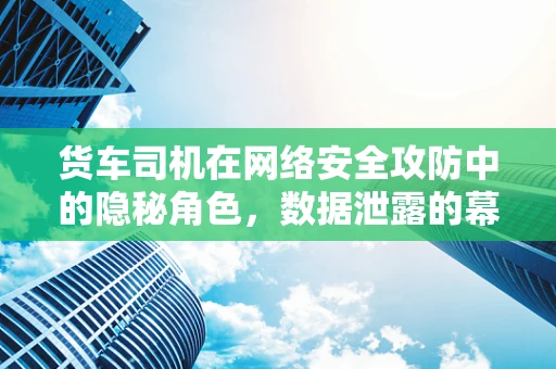 货车司机在网络安全攻防中的隐秘角色，数据泄露的幕后推手？