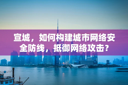 宣城，如何构建城市网络安全防线，抵御网络攻击？