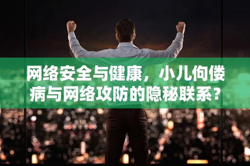 网络安全与健康，小儿佝偻病与网络攻防的隐秘联系？