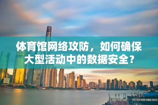 体育馆网络攻防，如何确保大型活动中的数据安全？