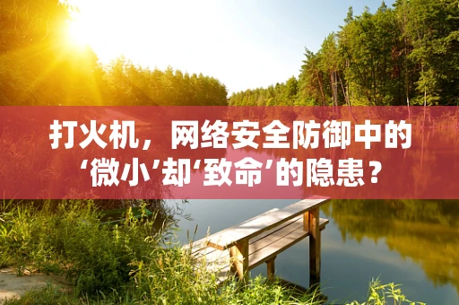 打火机，网络安全防御中的‘微小’却‘致命’的隐患？