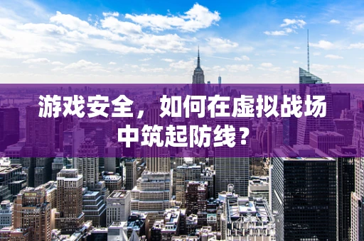 游戏安全，如何在虚拟战场中筑起防线？