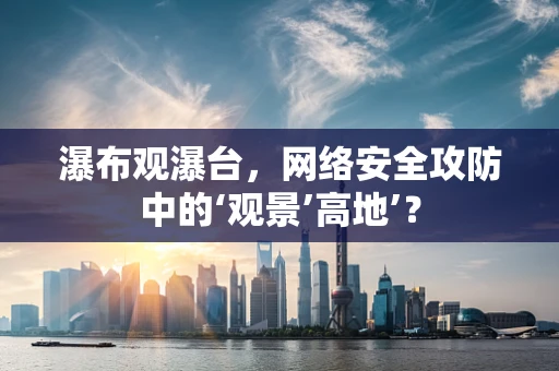 瀑布观瀑台，网络安全攻防中的‘观景’高地’？