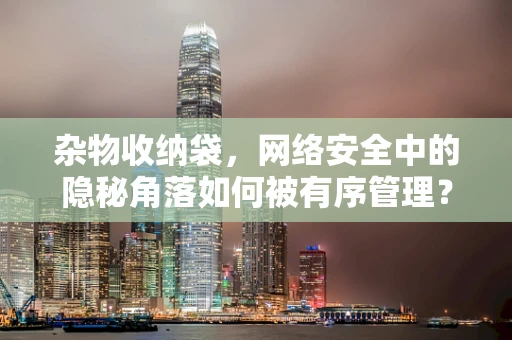 杂物收纳袋，网络安全中的隐秘角落如何被有序管理？