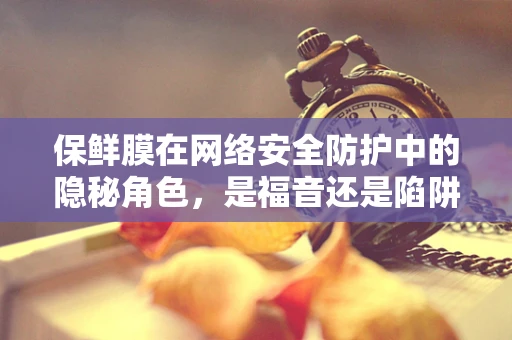 保鲜膜在网络安全防护中的隐秘角色，是福音还是陷阱？