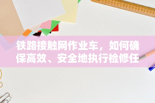 铁路接触网作业车，如何确保高效、安全地执行检修任务？