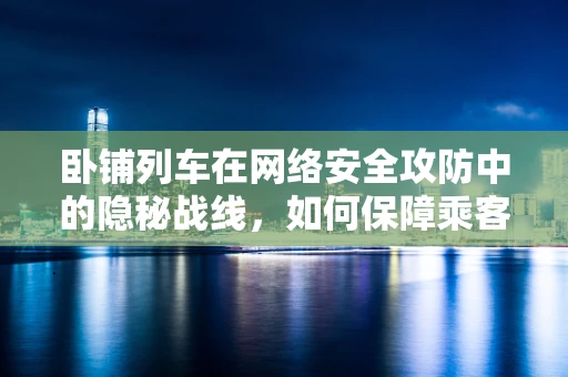 卧铺列车在网络安全攻防中的隐秘战线，如何保障乘客数据安全？