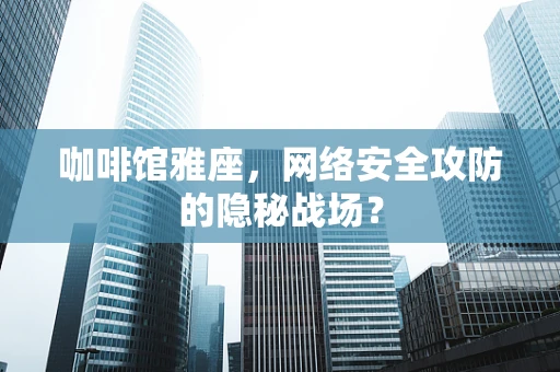 咖啡馆雅座，网络安全攻防的隐秘战场？