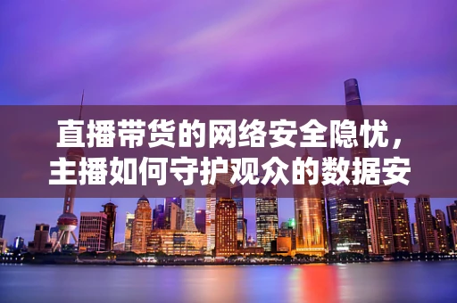 直播带货的网络安全隐忧，主播如何守护观众的数据安全？