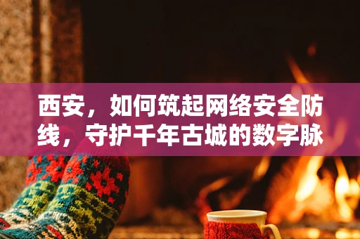 西安，如何筑起网络安全防线，守护千年古城的数字脉搏？
