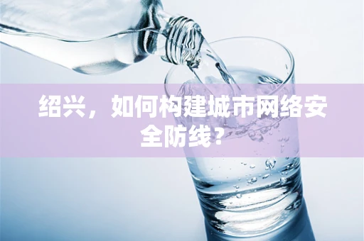 绍兴，如何构建城市网络安全防线？