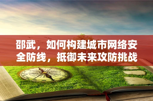 邵武，如何构建城市网络安全防线，抵御未来攻防挑战？