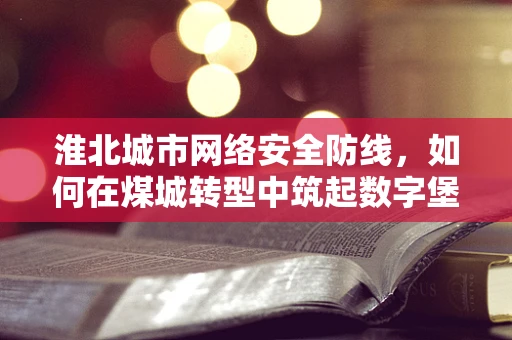 淮北城市网络安全防线，如何在煤城转型中筑起数字堡垒？